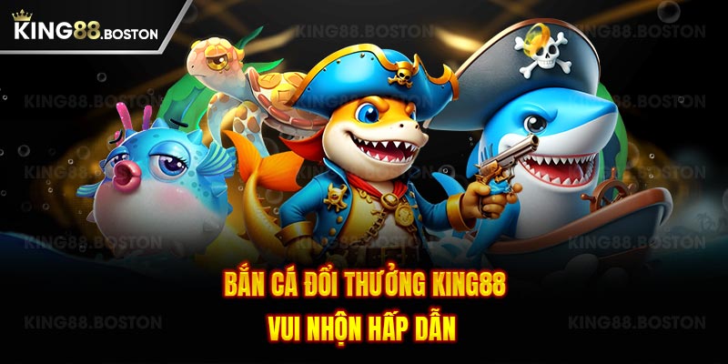 Bắn cá đổi thưởng King88 vui nhộn hấp dẫn